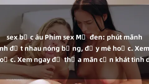 sex bắc âu Phim sex Mỹ đen: phút mãnh liệt với những cảnh địt nhau nóng bỏng, đầy mê hoặc. Xem ngay để thỏa mãn cơn khát tình dục của bạn!