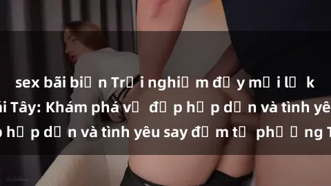 sex bãi biển Trải nghiệm đầy mới lạ khi quan hệ với gái Tây: Khám phá vẻ đẹp hấp dẫn và tình yêu say đắm từ phương Tây