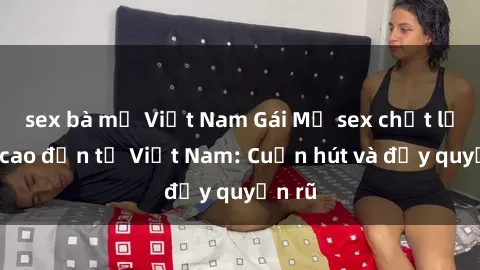 sex bà mẹ Việt Nam Gái Mỹ sex chất lượng cao đến từ Việt Nam: Cuốn hút và đầy quyến rũ