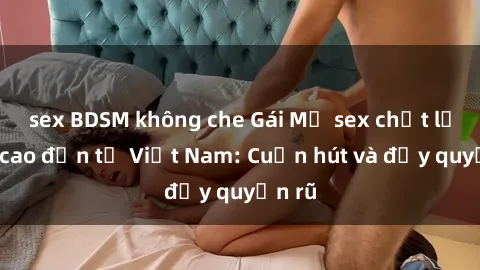 sex BDSM không che Gái Mỹ sex chất lượng cao đến từ Việt Nam: Cuốn hút và đầy quyến rũ