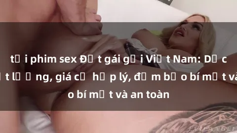 tải phim sex Đặt gái gọi Việt Nam: Dịch vụ chất lượng, giá cả hợp lý, đảm bảo bí mật và an toàn