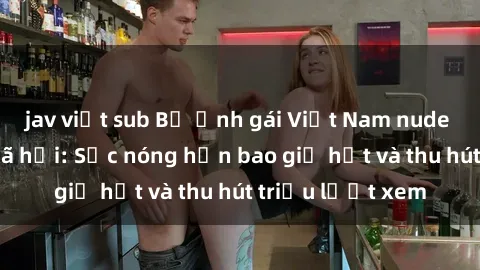 jav việt sub Bộ ảnh gái Việt Nam nude gây sốt mạng xã hội: Sắc nóng hơn bao giờ hết và thu hút triệu lượt xem