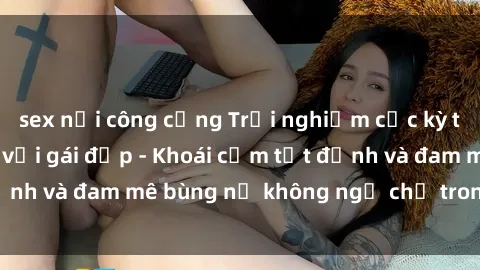 sex nơi công cộng Trải nghiệm cực kỳ thú vị khi làm tình với gái đẹp - Khoái cảm tột đỉnh và đam mê bùng nổ không ngờ chỉ trong một đêm!