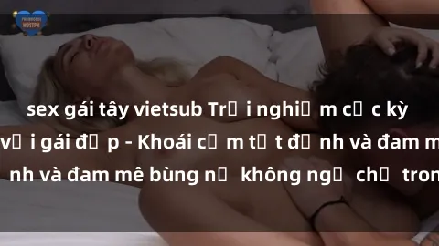 sex gái tây vietsub Trải nghiệm cực kỳ thú vị khi làm tình với gái đẹp - Khoái cảm tột đỉnh và đam mê bùng nổ không ngờ chỉ trong một đêm!