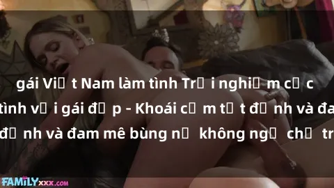 gái Việt Nam làm tình Trải nghiệm cực kỳ thú vị khi làm tình với gái đẹp - Khoái cảm tột đỉnh và đam mê bùng nổ không ngờ chỉ trong một đêm!