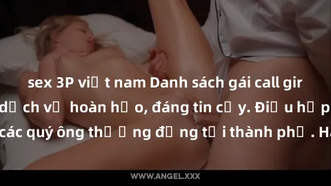 sex 3P việt nam Danh sách gái call girl vip chất lượng, dịch vụ hoàn hảo, đáng tin cậy. Điều hấp dẫn cho các quý ông thượng đẳng tại thành phố. Hãy nhấc máy và đặt lịch ngay!