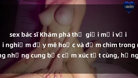 sex bác sĩ Khám phá thế giới mới với sex người lớn: trải nghiệm đầy mê hoặc và đắm chìm trong những cung bậc cảm xúc tột cùng, hứng khởi và cuốn hút.