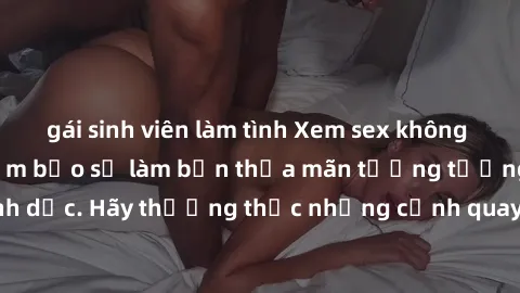 gái sinh viên làm tình Xem sex không che HD miễn phí đảm bảo sẽ làm bạn thỏa mãn tưởng tượng và nhu cầu tình dục. Hãy thưởng thức những cảnh quay hấp dẫn và mãnh liệt ngay bây giờ!
