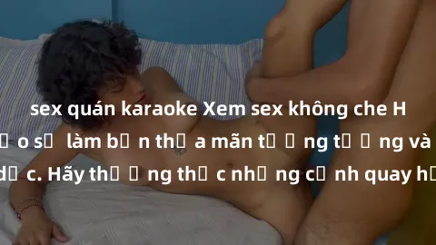 sex quán karaoke Xem sex không che HD miễn phí đảm bảo sẽ làm bạn thỏa mãn tưởng tượng và nhu cầu tình dục. Hãy thưởng thức những cảnh quay hấp dẫn và mãnh liệt ngay bây giờ!