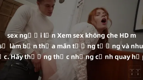 sex người lớn Xem sex không che HD miễn phí đảm bảo sẽ làm bạn thỏa mãn tưởng tượng và nhu cầu tình dục. Hãy thưởng thức những cảnh quay hấp dẫn và mãnh liệt ngay bây giờ!