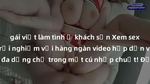 gái việt làm tình ở khách sạn Xem sex miễn phí: Cùng trải nghiệm với hàng ngàn video hấp dẫn và nhiều thể loại đa dạng chỉ trong một cú nhấp chuột! Đừng bỏ lỡ cơ hội thưởng thức tuyệt vời này ngay hôm
