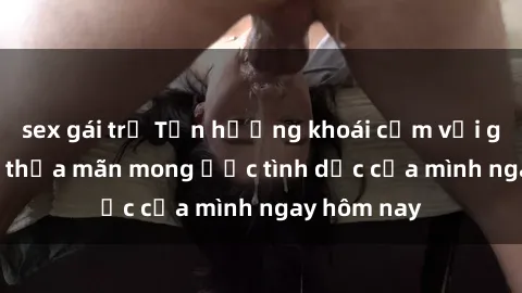 sex gái trẻ Tận hưởng khoái cảm với gái xinh sex, thỏa mãn mong ước tình dục của mình ngay hôm nay
