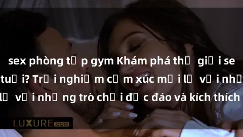 sex phòng tập gym Khám phá thế giới sex trực tuyến: Hơn tuổi? Trải nghiệm cảm xúc mới lạ với những trò chơi độc đáo và kích thích người lớn