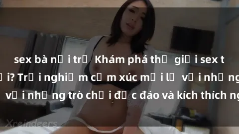 sex bà nội trợ Khám phá thế giới sex trực tuyến: Hơn tuổi? Trải nghiệm cảm xúc mới lạ với những trò chơi độc đáo và kích thích người lớn