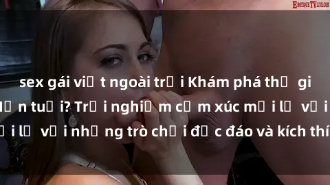 sex gái việt ngoài trời Khám phá thế giới sex trực tuyến: Hơn tuổi? Trải nghiệm cảm xúc mới lạ với những trò chơi độc đáo và kích thích người lớn