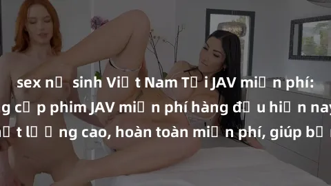 sex nữ sinh Việt Nam Tải JAV miễn phí: Các trang web cung cấp phim JAV miễn phí hàng đầu hiện nay. Các tác phẩm chất lượng cao, hoàn toàn miễn phí, giúp bạn thỏa mãn niềm đam mê mà không tốn kém.