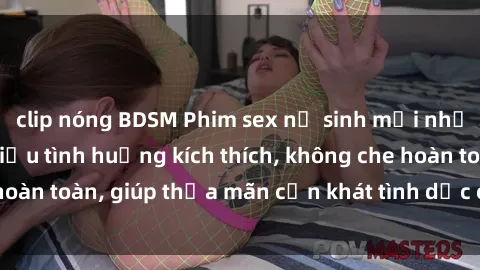 clip nóng BDSM Phim sex nữ sinh mới nhất: Trải nghiệm nhiều tình huống kích thích, không che hoàn toàn, giúp thỏa mãn cơn khát tình dục của các bạn trẻ