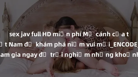 sex jav full HD miễn phí Mở cánh cửa thế giới sex MILF Việt Nam để khám phá niềm vui mới_ENCODE_. Hãy tham gia ngay để trải nghiệm những khoảnh khắc đầy kích thích và đam mê.