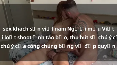 sex khách sạn việt nam Người mẫu Việt Nam gây sốt với loạt shoot ảnh táo bạo, thu hút sự chú ý của công chúng bằng vẻ đẹp quyến rũ và gợi cảm.