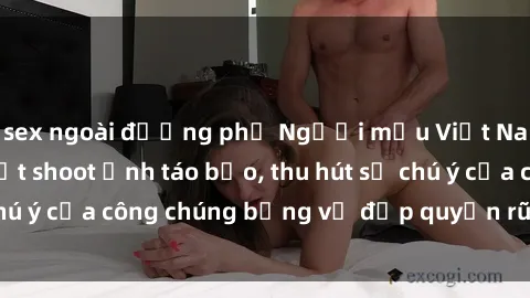 sex ngoài đường phố Người mẫu Việt Nam gây sốt với loạt shoot ảnh táo bạo, thu hút sự chú ý của công chúng bằng vẻ đẹp quyến rũ và gợi cảm.