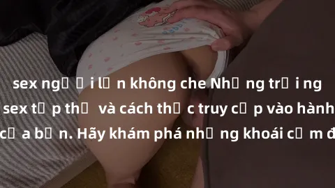 sex người lớn không che Những trải nghiệm mới lạ với sex tập thể và cách thức truy cập vào hành lang đam mê của bạn. Hãy khám phá những khoái cảm đầy kích thích với tập thể hấp dẫn!
