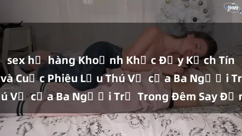 sex họ hàng Khoảnh Khắc Đầy Kịch Tính: Sex  Việt Nam và Cuộc Phiêu Lưu Thú Vị của Ba Người Trẻ Trong Đêm Say Đắm
