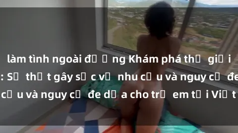 làm tình ngoài đường Khám phá thế giới sex loli Việt Nam: Sự thật gây sốc về nhu cầu và nguy cơ đe dọa cho trẻ em tại Việt Nam
