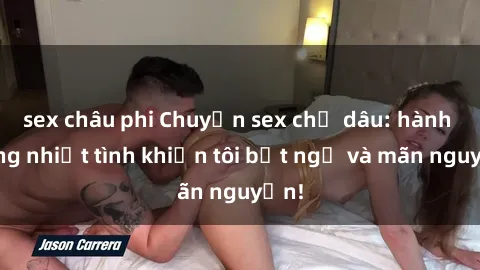 sex châu phi Chuyện sex chị dâu: hành động nhiệt tình khiến tôi bất ngờ và mãn nguyện!