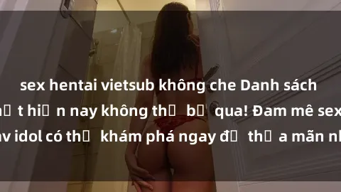 sex hentai vietsub không che Danh sách các idol JAV hot nhất hiện nay không thể bỏ qua! Đam mê sex jav idol có thể khám phá ngay để thỏa mãn nhu cầu giải trí của mình!